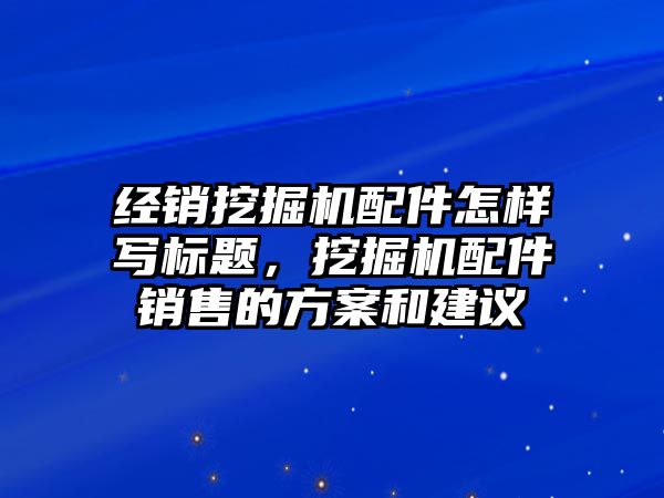 經(jīng)銷挖掘機配件怎樣寫標(biāo)題，挖掘機配件銷售的方案和建議