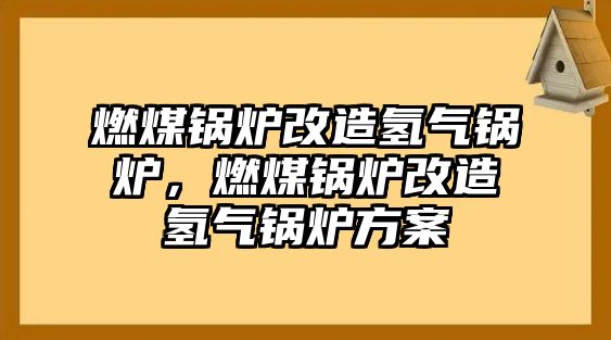 燃煤鍋爐改造氫氣鍋爐，燃煤鍋爐改造氫氣鍋爐方案