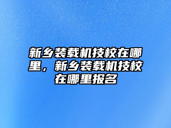 新鄉(xiāng)裝載機(jī)技校在哪里，新鄉(xiāng)裝載機(jī)技校在哪里報(bào)名