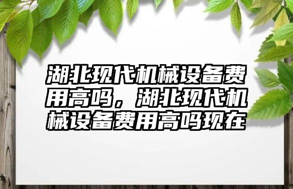 湖北現(xiàn)代機(jī)械設(shè)備費(fèi)用高嗎，湖北現(xiàn)代機(jī)械設(shè)備費(fèi)用高嗎現(xiàn)在