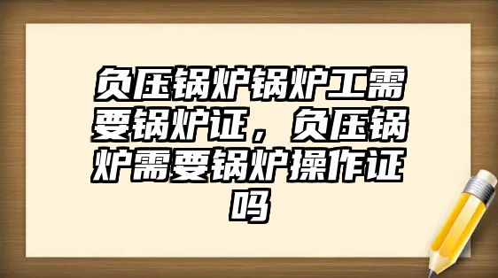 負(fù)壓鍋爐鍋爐工需要鍋爐證，負(fù)壓鍋爐需要鍋爐操作證嗎