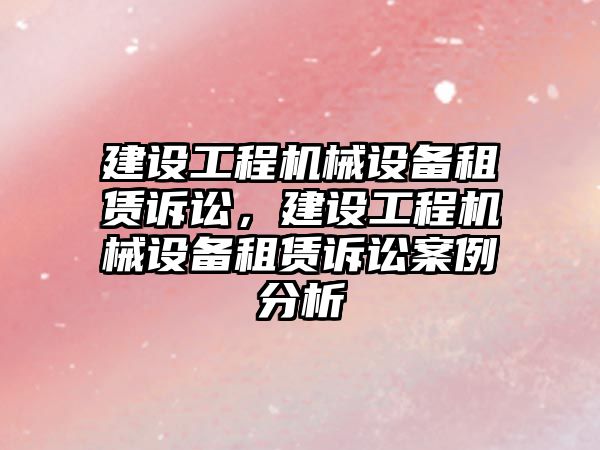 建設工程機械設備租賃訴訟，建設工程機械設備租賃訴訟案例分析