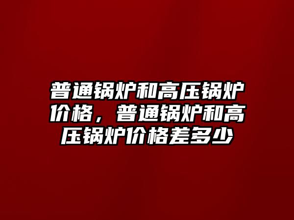 普通鍋爐和高壓鍋爐價格，普通鍋爐和高壓鍋爐價格差多少