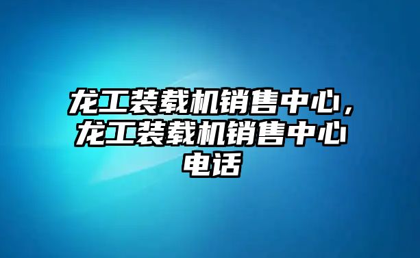 龍工裝載機銷售中心，龍工裝載機銷售中心電話