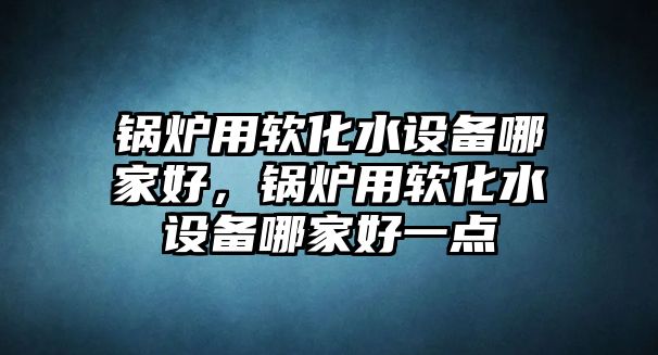 鍋爐用軟化水設(shè)備哪家好，鍋爐用軟化水設(shè)備哪家好一點