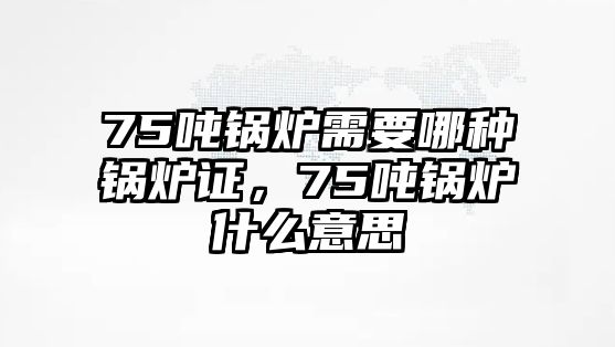 75噸鍋爐需要哪種鍋爐證，75噸鍋爐什么意思