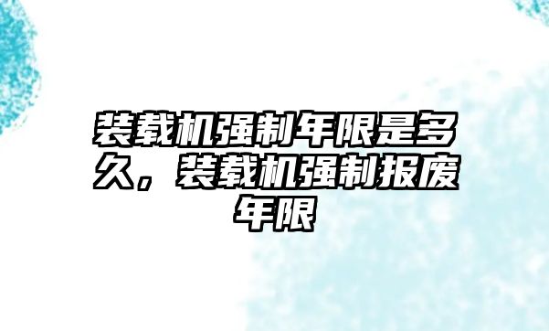 裝載機(jī)強(qiáng)制年限是多久，裝載機(jī)強(qiáng)制報廢年限