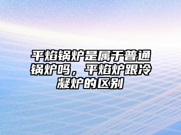 平焰鍋爐是屬于普通鍋爐嗎，平焰爐跟冷凝爐的區(qū)別