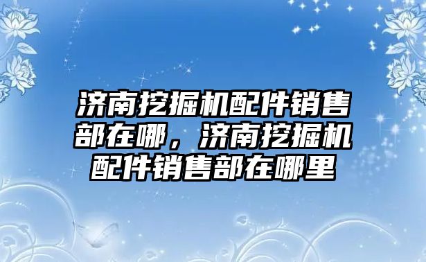 濟南挖掘機配件銷售部在哪，濟南挖掘機配件銷售部在哪里