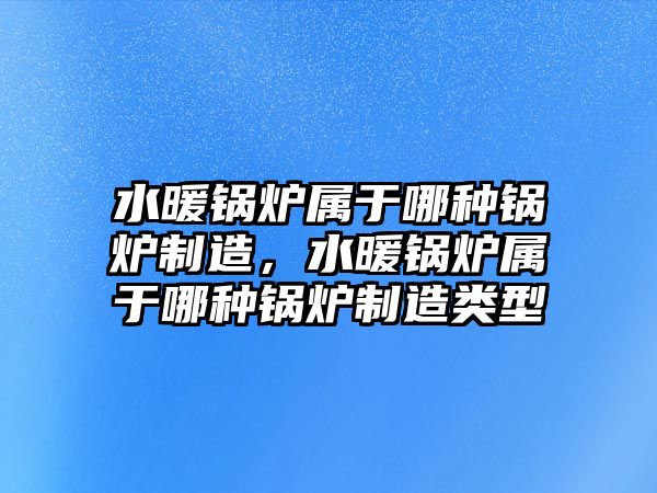 水暖鍋爐屬于哪種鍋爐制造，水暖鍋爐屬于哪種鍋爐制造類型