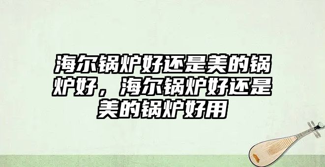 海爾鍋爐好還是美的鍋爐好，海爾鍋爐好還是美的鍋爐好用