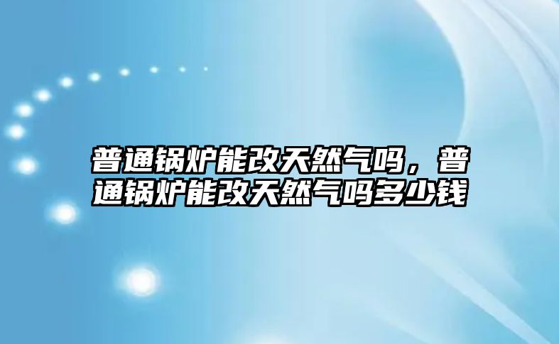 普通鍋爐能改天然氣嗎，普通鍋爐能改天然氣嗎多少錢