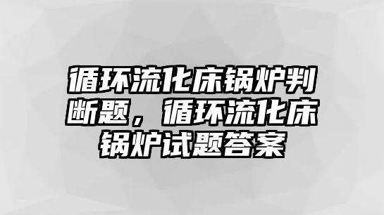 循環(huán)流化床鍋爐判斷題，循環(huán)流化床鍋爐試題答案