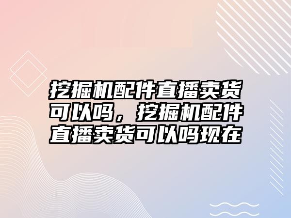 挖掘機(jī)配件直播賣貨可以嗎，挖掘機(jī)配件直播賣貨可以嗎現(xiàn)在