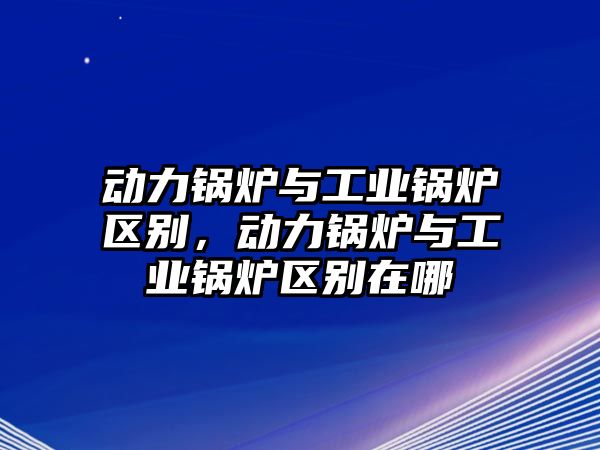 動力鍋爐與工業(yè)鍋爐區(qū)別，動力鍋爐與工業(yè)鍋爐區(qū)別在哪