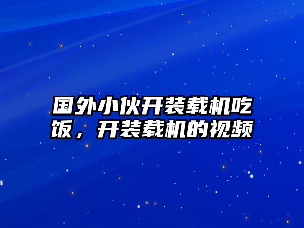 國外小伙開裝載機吃飯，開裝載機的視頻