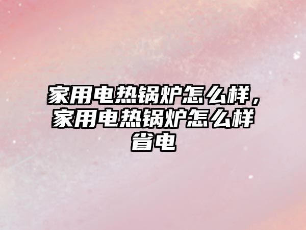 家用電熱鍋爐怎么樣，家用電熱鍋爐怎么樣省電