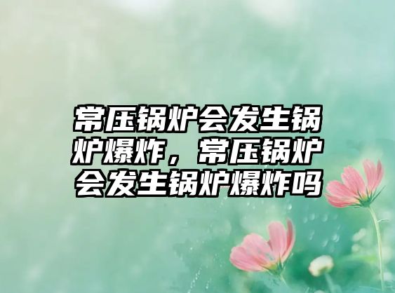 常壓鍋爐會發(fā)生鍋爐爆炸，常壓鍋爐會發(fā)生鍋爐爆炸嗎