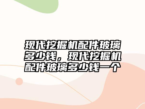 現(xiàn)代挖掘機配件玻璃多少錢，現(xiàn)代挖掘機配件玻璃多少錢一個