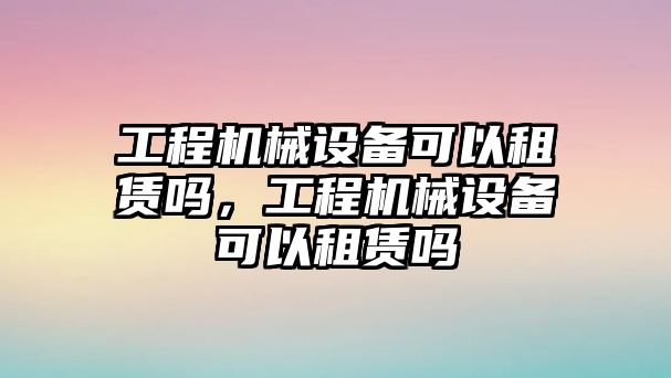 工程機械設備可以租賃嗎，工程機械設備可以租賃嗎