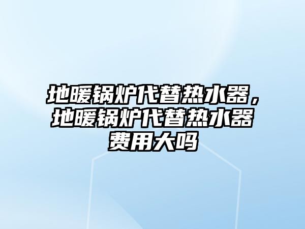 地暖鍋爐代替熱水器，地暖鍋爐代替熱水器費(fèi)用大嗎