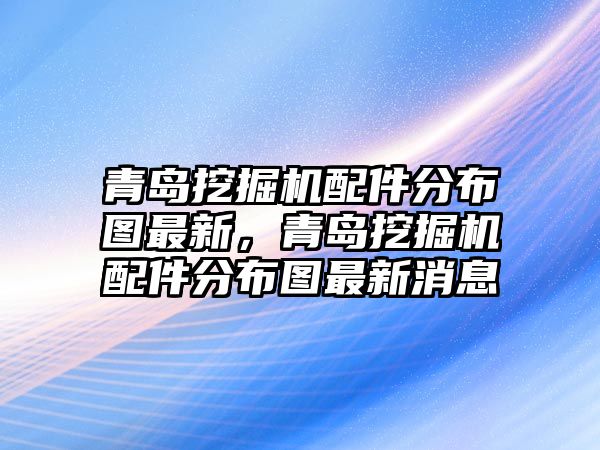 青島挖掘機配件分布圖最新，青島挖掘機配件分布圖最新消息