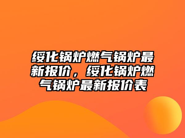 綏化鍋爐燃?xì)忮仩t最新報(bào)價(jià)，綏化鍋爐燃?xì)忮仩t最新報(bào)價(jià)表