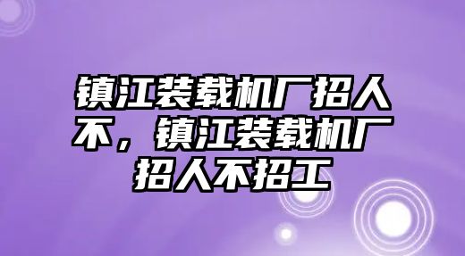 鎮(zhèn)江裝載機(jī)廠招人不，鎮(zhèn)江裝載機(jī)廠招人不招工