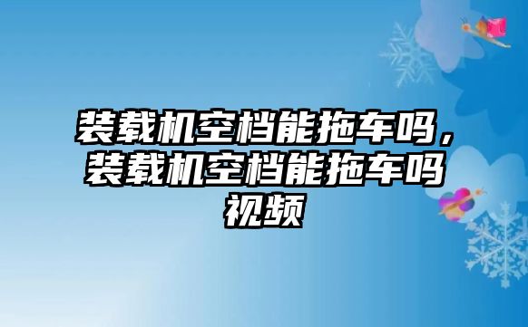 裝載機空檔能拖車嗎，裝載機空檔能拖車嗎視頻