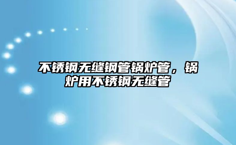 不銹鋼無縫鋼管鍋爐管，鍋爐用不銹鋼無縫管