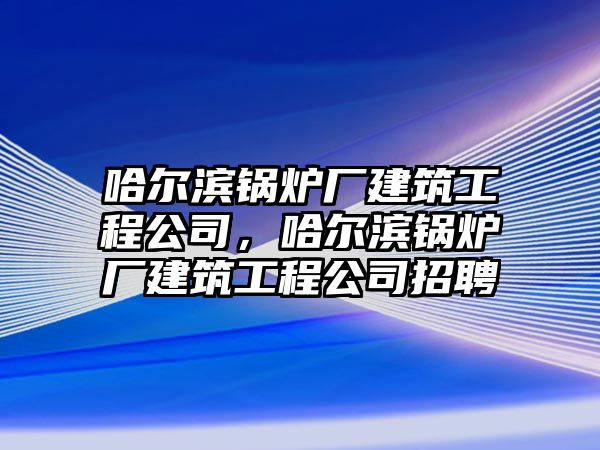 哈爾濱鍋爐廠建筑工程公司，哈爾濱鍋爐廠建筑工程公司招聘