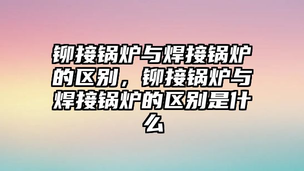 鉚接鍋爐與焊接鍋爐的區(qū)別，鉚接鍋爐與焊接鍋爐的區(qū)別是什么