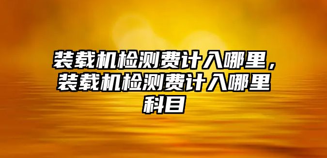 裝載機(jī)檢測費計入哪里，裝載機(jī)檢測費計入哪里科目