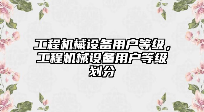 工程機(jī)械設(shè)備用戶等級(jí)，工程機(jī)械設(shè)備用戶等級(jí)劃分