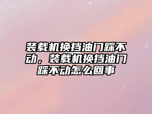 裝載機(jī)換擋油門踩不動，裝載機(jī)換擋油門踩不動怎么回事