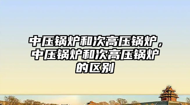 中壓鍋爐和次高壓鍋爐，中壓鍋爐和次高壓鍋爐的區(qū)別