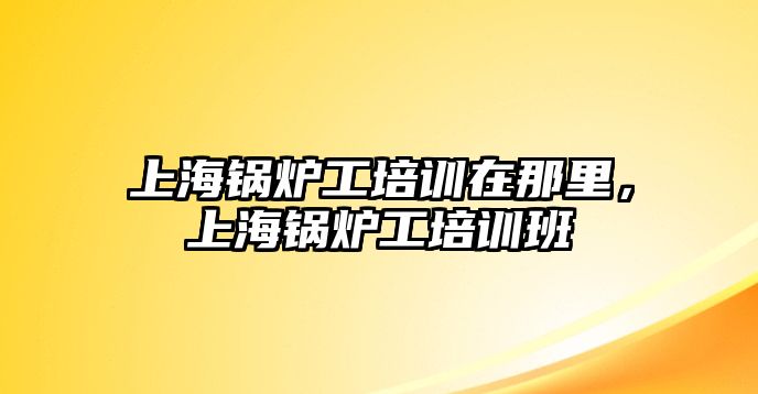 上海鍋爐工培訓(xùn)在那里，上海鍋爐工培訓(xùn)班