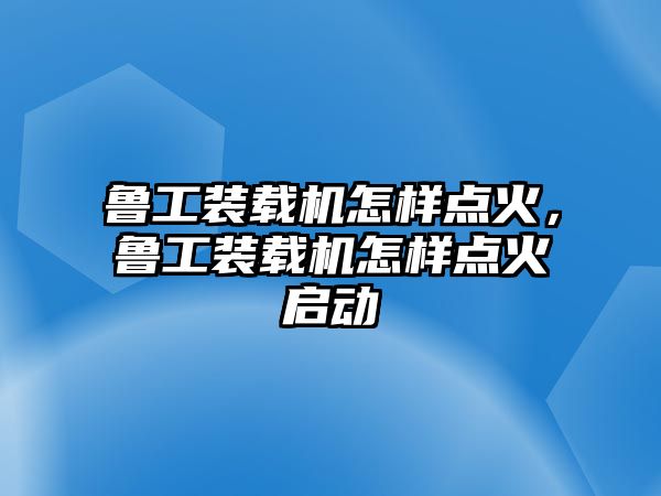 魯工裝載機怎樣點火，魯工裝載機怎樣點火啟動