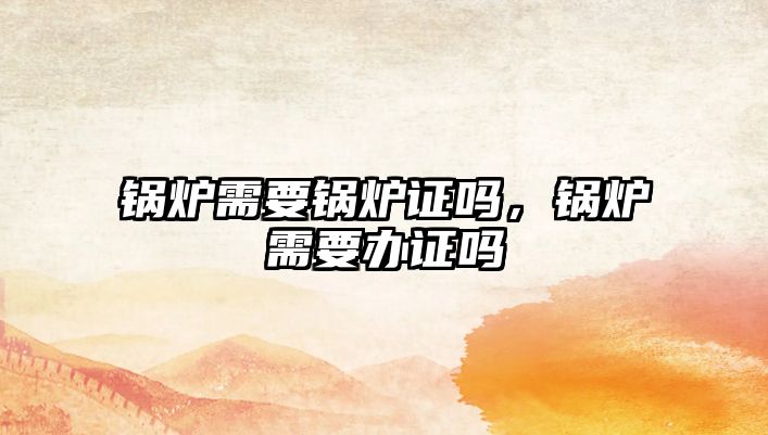 鍋爐需要鍋爐證嗎，鍋爐需要辦證嗎