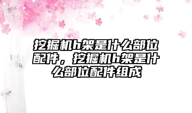 挖掘機h架是什么部位配件，挖掘機h架是什么部位配件組成