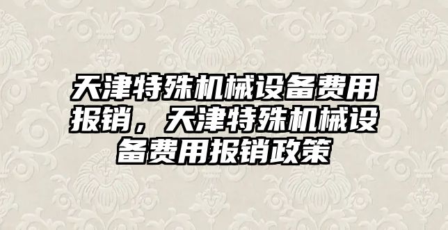 天津特殊機械設備費用報銷，天津特殊機械設備費用報銷政策