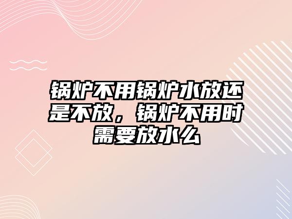 鍋爐不用鍋爐水放還是不放，鍋爐不用時(shí)需要放水么