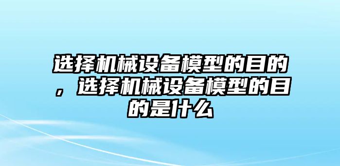 選擇機(jī)械設(shè)備模型的目的，選擇機(jī)械設(shè)備模型的目的是什么