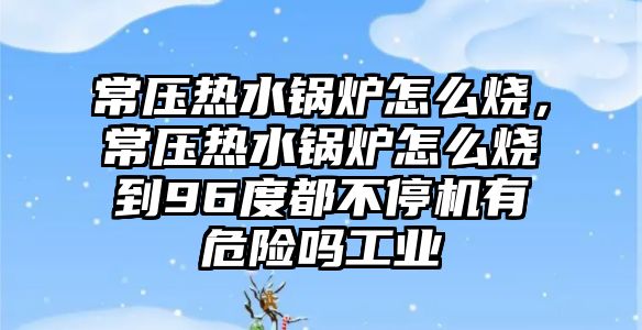 常壓熱水鍋爐怎么燒，常壓熱水鍋爐怎么燒到96度都不停機有危險嗎工業(yè)