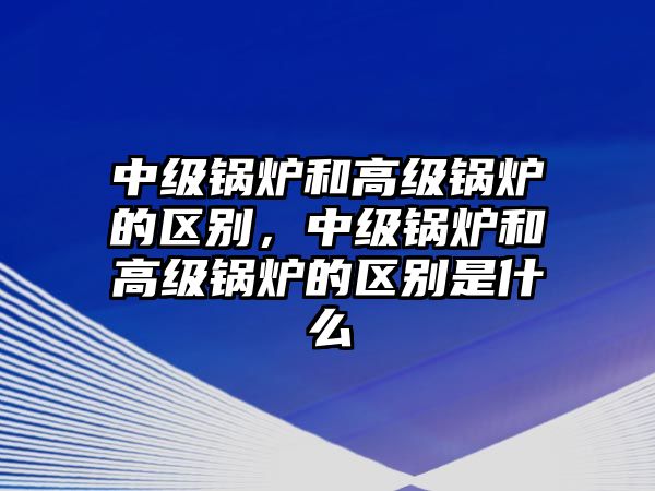 中級鍋爐和高級鍋爐的區(qū)別，中級鍋爐和高級鍋爐的區(qū)別是什么