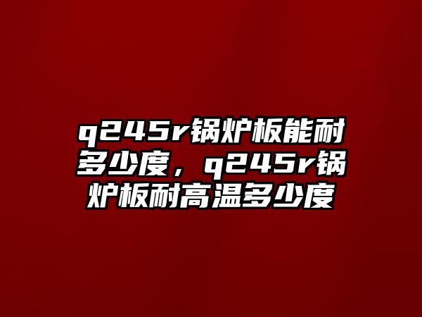 q245r鍋爐板能耐多少度，q245r鍋爐板耐高溫多少度