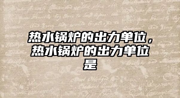 熱水鍋爐的出力單位，熱水鍋爐的出力單位是