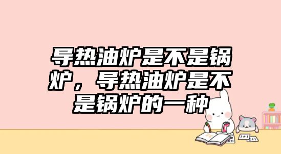 導(dǎo)熱油爐是不是鍋爐，導(dǎo)熱油爐是不是鍋爐的一種