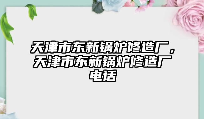 天津市東新鍋爐修造廠，天津市東新鍋爐修造廠電話