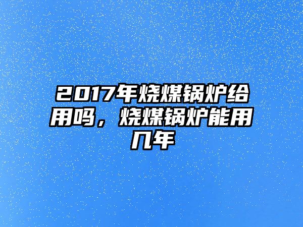 2017年燒煤鍋爐給用嗎，燒煤鍋爐能用幾年